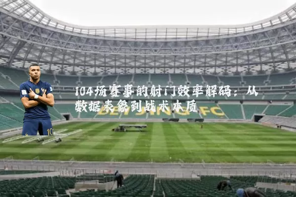104场赛事的射门效率解码:从数据表象到战术本质