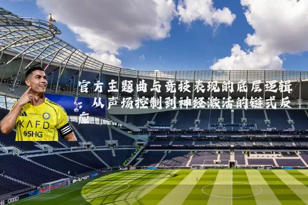 官方主题曲与竞技表现的底层逻辑:从声场控制到神经激活的链式反应