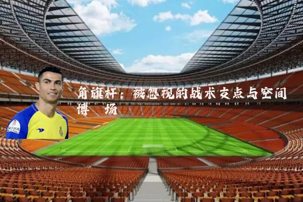 角旗杆:被忽视的战术支点与空间博弈场