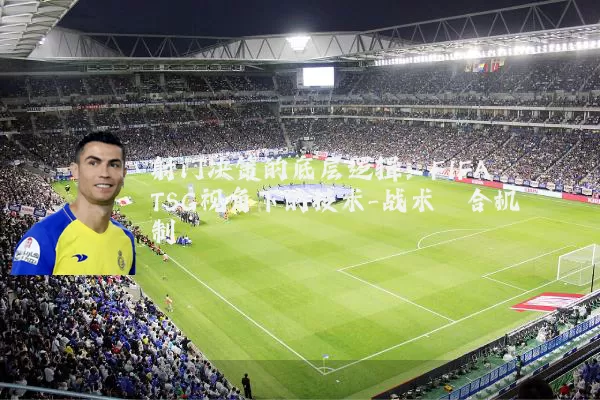 射门决策的底层逻辑：FIFA TSG视角下的技术-战术耦合机制